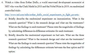 4. Watch a video from Esther Duflo, a world renowned development economist at
MIT who won the Clark Medal in 2010 and the Nobel Prize in 2019, on randomized
controlled trials:
http://www.ted.com/talks/esther_duflo_social_experiments_to_fight_poverty.
a) Briefly describe the randomized experiment on immunization. What is the
research question? What is the research design and what are the treatments?
What are the findings to each treatment? Please state the magnitudes of findings
by calculating difference-in-difference estimates for each treatment.
b) Briefly describe the randomized experiment on bed nets. What are the three
research questions? What is the research design and what are the treatments?
What are the findings to each research question? Please state the magnitudes of
findings by calculating the differences estimate between the free option and $3
option.