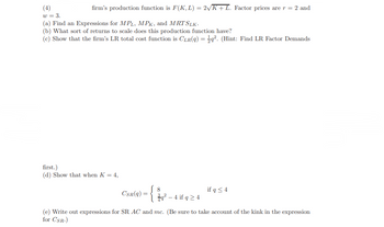 firm's production function is F(K, L) = 2√K + L. Factor prices are r = 2 and
(4)
w = 3.
(a) Find an Expressions for MPL, MPK, and MRT SLK.
(b) What sort of returns to scale does this production function have?
(c) Show that the firm's LR total cost function is CLR(q) =q². (Hint: Find LR Factor Demands
first.)
(d) Show that when K = 4,
CSR(q)
=
~
8
q² - 4 if q ≥ 4
if q ≤ 4
(e) Write out expressions for SR AC and mc. (Be sure to take account of the kink in the expression
for CSR.)