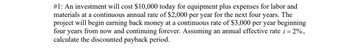 #1: An investment will cost $10,000 today for equipment plus expenses for labor and
materials at a continuous annual rate of $2,000 per year for the next four years. The
project will begin earning back money at a continuous rate of $3,000 per year beginning
four years from now and continuing forever. Assuming an annual effective rate i = 2%,
calculate the discounted payback period.