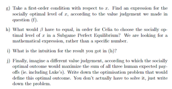 g) Take a first-order condition with respect to z. Find an expression for the
socially optimal level of r, according to the value judgement we made in
question (f).
h) What would have to equal, in order for Celia to choose the socially op-
timal level of in a Subgame Perfect Equilibrium? We are looking for a
mathematical expression, rather than a specific number.
i) What is the intuition for the result you got in (h)?
j) Finally, imagine a different value judgement, according to which the socially
optimal outcome would maximize the sum of all three human expected pay-
offs (ie. including Luke's). Write down the optimisation problem that would
define this optimal outcome. You don't actually have to solve it, just write
down the problem.