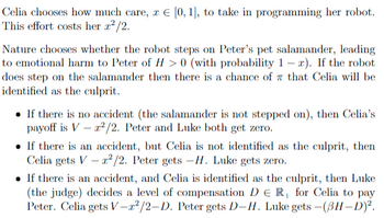 Celia chooses how much care, z = [0, 1], to take in programming her robot.
This effort costs her x²/2.
Nature chooses whether the robot steps on Peter's pet salamander, leading
to emotional harm to Peter of H> 0 (with probability 1-2). If the robot
does step on the salamander then there is a chance of that Celia will be
identified as the culprit.
• If there is no accident (the salamander is not stepped on), then Celia's
payoff is Vr²/2. Peter and Luke both get zero.
If there is an accident, but Celia is not identified as the culprit, then
Celia gets V x²/2. Peter gets -H. Luke gets zero.
• If there is an accident, and Celia is identified as the culprit, then Luke
(the judge) decides a level of compensation DER for Celia to pay
Peter. Celia gets V-2²/2-D. Peter gets D-H. Luke gets - (BH-D)².