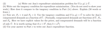 (2)
(a) Write out Ann's expenditure minimization problem for U (x, y) ≥ Ū.
(b) Write out the tangency condition for expenditure minimization. (You do not need to show your
work.) How does it compare to the tangency condition in Part (1c) above. Explain (50 words or
fewer.)
(c) Now set, P₂ = 4 and Py = 2. Use the tangency condition and U(x, y) = U to solve for Ann's
compensated demands as a function of U. (Normally, compensated demands are functions of Ū, Pr,
and Py. Here we have explicit values for the prices, and compensated demands will be a function
of only Ū. It is worth noting that if a = b³, then b = a)
(d) Use your answer to Part c to write out Ann's expenditure function.