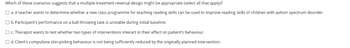 Which of these scenarios suggests that a multiple treatment reversal design might be appropriate (select all that apply)?
O a. A teacher wants to determine whether a new class programme for teaching reading skills can be used to improve reading skills of children with autism spectrum disorder.
O b. Participant's performance on a ball-throwing task is unstable during initial baseline.
O c. Therapist wants to test whether two types of interventions interact in their effect on patient's behaviour.
O d. Client's compulsive skin-picking behaviour is not being sufficiently reduced by the originally planned intervention.