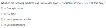 Which of the following practices lead to increased Type 1 errors (false positives) (select all that apply)
a. Pre-registration
O b. HARKing
O c. Homogeneous samples
Od. Optional stopping