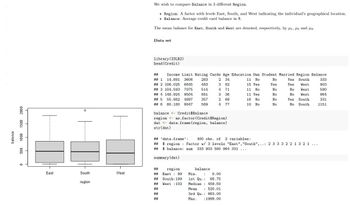 500 1000 1500 2000
balance
0
East
O
South
region
West
We wish to compare Balance in 3 different Region.
• Region: A factor with levels East, South, and West indicating the individual's geographical location.
Balance: Average credit card balance in $.
The mean balance for East, South and West are denoted, respectively, by 1, 2 and 3.
Data set
library (ISLR2)
head (Credit)
2 34
11 No
3 82
15 Yes
## Income Limit Rating Cards Age Education Own Student Married Region Balance
## 1 14.891 3606
## 2 106.025 6645
## 3 104.593 7075
## 4 148.924 9504
## 5 55.882 4897
## 6 80.180 8047
4 71
3 36
2 68
4 77
Yes South
Yes
West
No West
No West
Yes South
No South
283
483
514
681
357
569
balance <- Credit$Balance
region <as.factor (Credit$Region)
dat <- data.frame (region, balance)
str(dat)
##
region
## East 99
## South: 199
## West 102
##
##
##
11 No
11 Yes.
balance
:
Min.
1st Qu.:
Median
Mean
3rd Qu.: 863.00
0.00
68.75
459.50
: 520.01
Max. :1999.00
16 No
10 No
## 'data.frame':
400 obs. of 2 variables:
## $ region Factor w/ 3 levels "East", "South",..: 2 3 3 3 2 2 1 3 2 1 ...
## $ balance: num
333 903 580 964 331
summary (dat)
No
Yes
No
No
No
No
333
903
580
964
331
1151