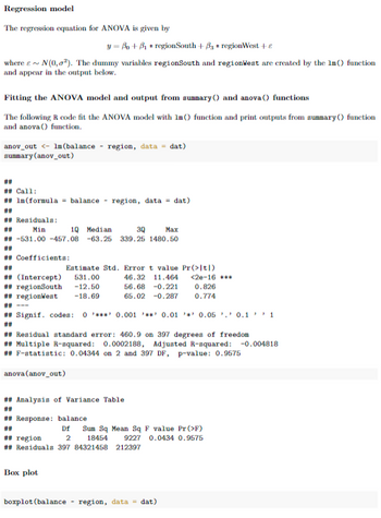 Regression model
The regression equation for ANOVA is given by
y = Bo + B₁ + region South + B + regionWest +
where ~ N(0,0²). The dummy variables regionSouth and regionWest are created by the 1m () function
and appear in the output below.
Fitting the ANOVA model and output from summary() and anova () functions
The following R code fit the ANOVA model with 1m () function and print outputs from summary() function
and anova () function.
anov_out <- lm (balance - region, data = dat)
summary (anov_out)
**
## Call:
## 1m (formula = balance - region, data = dat)
## Residuals:
Min
1Q Median
3Q
Max
## -531.00 -457.08 -63.25 339.25 1480.50
## Coefficients:
##
## (Intercept)
## regionSouth -12.50
## regionWest -18.69
Estimate Std. Error t value Pr(>1t|)
531.00
46.32 11.464 <2e-16 ***
56.68 -0.221
65.02 -0.287
## Signif. codes: 0*** 0.001 0.01 0.05 0.11
##
## Response: balance
##
## Residual standard error: 460.9 on 397 degrees of freedom
## Multiple R-squared: 0.0002188, Adjusted R-squared: -0.004818
## F-statistic: 0.04344 on 2 and 397 DF, p-value: 0.9575
anova (anov_out)
## Analysis of Variance Table
##
Box plot
0.826
0.774
Df
2
## region
## Residuals 397 84321458 212397
Sum Sq Mean Sq F value Pr(>F)
18454 9227 0.0434 0.9575
boxplot (balance - region, data = dat)