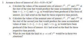 3. Assume a force of interest of 8(t) = 0.10+0.24t²
a. Calculate the values of the nominal rates of interest i(2), (¹2) and (365) at
the start of the year that would produce the same accumulated values at
time t, t= and t = 35 as would have been produced if the force of
interest 8(t) had acted on the fund for those respective time periods.
b. Calculate the values of the nominal rates of interest i(2), (¹2) and (365) at
the start of the second year that would produce the same accumulated
values at time t = 1+1, t=1+1 and t=1+35 as would have been
produced if the force of interest 8(t) had acted on the fund for those
respective time periods.
c. What do you think the limit as n→ of in) would be in those two
situations?