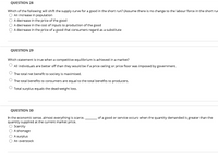 QUESTION 28
Which of the following will shift the supply curve for a good in the short run? (Assume there is no change to the labour force in the short rur
An increase in population
A decrease in the price of the good
A decrease in the cost of inputs to production of the good
A decrease in the price of a good that consumers regard as a substitute
QUESTION 29
Which statement is true when a competitive equilibrium is achieved in a market?
All individuals are better off than they would be if a price ceiling or price floor was imposed by government.
The total net benefit to society is maximised.
The total benefits to consumers are equal to the total benefits to producers.
Total surplus equals the dead-weight loss.
QUESTION 30
In the economic sense, almost everything is scarce.
quantity supplied at the current market price.
Scarcity
of a good or service occurs when the quantity demanded is greater than the
A shortage
A surplus
An overstock
