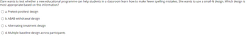 Clare wants to test whether a new educational programme can help students in a classroom learn how to make fewer spelling mistakes. She wants to use a small-N design. Which design is
most appropriate based on this information?
O a. Pretest-posttest design
O b. ABAB withdrawal design
O c. Alternating treatment design
O d. Multiple baseline design across participants