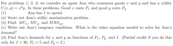 For problems 1, 2, 3, we consider an agent Ann who consumes goods and y and has a utility
U (x, y) = x²y. In these problems, Good costs P, and good y costs Py.
(1)
Ann has I to spend.
(a) Write out Ann's utility maximization problem.
(b) Find: MU, MUy, and MRSxy.
(c) Write out Ann's tangency condition. What is the other equation needed to solve for Ann's
demand?
(d) Find Ann's demands for x and y as functions of P₂, Py, and I. (Partial credit if you do this
only for I = 30, P₂z = 5 and Py = 2.)