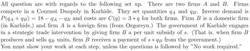 All question are with regards to the following set up. There are two firms A and B. Firms
compete in a Cournot Duopoly in Karhide. They set quantities A and q. Inverse demand is
P(9A + 9B) = 18 - 9A-9B and costs are C(q) = 3 * q for both firms. Firm B is a domestic firm
(in Karhide,) and firm A is a foreign firm (from Orgoreyn.) The government of Karhide engages
in a strategic trade intervention by giving firm B a per unit subsidy of s. (That is, when firm B
produces and sells qв units, firm B receives a payment of s* qg from the government.)
You must show your work at each step, unless the questions is followed by "No work required."