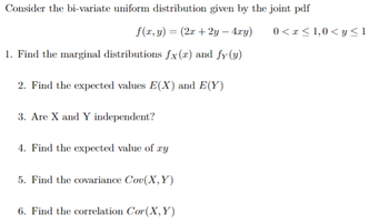 Consider the bi-variate uniform distribution given by the joint pdf
f(x, y) = (2x +2y — 4xy)
1. Find the marginal distributions fx(r) and fy (y)
2. Find the expected values E(X) and E(Y)
3. Are X and Y independent?
4. Find the expected value of ry
5. Find the covariance Cov(X, Y)
6. Find the correlation Cor(X, Y)
0< x≤ 1,0 <y≤1