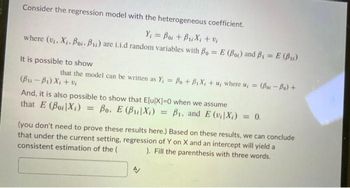 Consider the regression model with the heterogeneous coefficient.
Y₁ = Boi + B₁X₁ + %₁
where (v₁, X₁. Boi, B₁) are i.i.d random variables with Bo= E (Bo) and B₁ = E (B₁)
It is possible to show
that the model can be written as Y, = Bo + B₁X₁ + u, where u, =
(Bu-Bi Xitô
= (Bor-Bo) +
And, it is also possible to show that E[u[X]=0 when we assume
that E (Boi Xi) Bo. E (BX) = B₁, and E (v₁|X₁) = 0.
(you don't need to prove these results here.) Based on these results, we can conclude
that under the current setting, regression of Y on X and an intercept will yield a
consistent estimation of the ( ). Fill the parenthesis with three words.