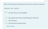 Which of the following correctly describes the structure of these compounds?
CH;CH;OH and CH;OCH;
a. All carbon atoms are sp hybridized.
Ob. Each oxygen atom has two nonbonding pairs of electrons.
Oc All of the above
O d. All of the bonds are sigma bonds.
Clear my choice
