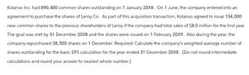 Kolanso Inc. had 890, 400 common shares outstanding on 1 January 20X8. On 1 June, the company entered into an
agreement to purchase the shares of Leroy Co. As part of this acquisition transaction, Kolanso agreed to issue 134,000
new common shares to the previous shareholders of Leroy if the company had total sales of $8.0 million for the first year.
The goal was met by 31 December 20X8 and the shares were issued on 1 February 20X9. Also during the year, the
company repurchased 38, 500 shares on 1 December. Required: Calculate the company's weighted average number of
shares outstanding for the basic EPS calculation for the year ended 31 December 20X8. (Do not round intermediate
calculations and round your answer to nearest whole number.)