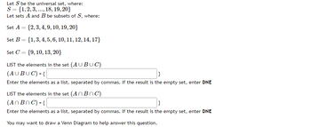 Let S be the universal set, where:
S = {1, 2, 3,..., 18, 19, 20}
Let sets A and B be subsets of S, where:
Set A = {2, 3, 4, 9, 10, 19, 20}
Set B = {1, 3, 4, 5, 6, 10, 11, 12, 14, 17}
Set C
=
{9, 10, 13, 20}
LIST the elements in the set (AUBUC)
(AUBUC) = {
}
Enter the elements as a list, separated by commas. If the result is the empty set, enter DNE
LIST the elements in the set (AnBnC)
(AnBnC) = {
}
Enter the elements as a list, separated by commas. If the result is the empty set, enter DNE
You may want to draw a Venn Diagram to help answer this question.