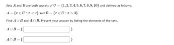 ## Union and Intersection of Sets

Sets \(A\) and \(B\) are both subsets of \(U = \{1, 2, 3, 4, 5, 6, 7, 8, 9, 10\}\) and defined as follows:

\[ A = \{ x \in U : x < 7 \} \]
\[ B = \{ x \in U : x > 3 \} \]

Find \( A \cup B \) and \( A \cap B \). Present your answer by listing the elements of the sets.

\[ A \cup B = \{ \_\_\_\_\_\_\_\_\_\_\_\_ \} \]

\[ A \cap B = \{ \_\_\_\_\_\_\_\_\_\_\_\_ \} \]