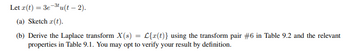 ### Problem Statement

Let \( x(t) = 3e^{-3t} u(t - 2) \).

#### (a) Task
- Sketch \( x(t) \).

#### (b) Task
- Derive the Laplace transform \( X(s) = \mathcal{L}\{x(t)\} \) using the transform pair #6 in Table 9.2 and the relevant properties in Table 9.1. You may opt to verify your result by definition.