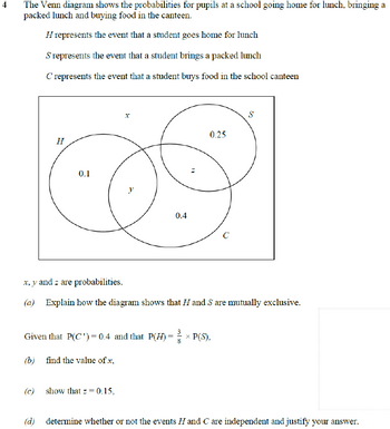 4
The Venn diagram shows the probabilities for pupils at a school going home for lunch, bringing a
packed lunch and buying food in the canteen.
H represents the event that a student goes home for lunch
S represents the event that a student brings a packed lunch
C' represents the event that a student buys food in the school canteen
H
0.1
x
y
(c) show that z = 0.15,
0.4
2
0.25
Given that P(C¹) = 0.4 and that P(H) = ×P(S),
(b) find the value of .x,
C
x, y and z are probabilities.
(a) Explain how the diagram shows that H and S are mutually exclusive.
S
(d) determine whether or not the events Hand C are independent and justify your answer.