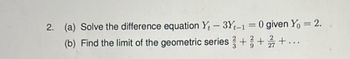 2. (a) Solve the difference equation Yt-3Yt-1 = 0 given Y₁ = 2.
(b) Find the limit of the geometric series +/+/+...