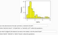 10
5
10
15
DATA
(a) Is this data skewed to the right, symmetric, or skewed to the left?
(Enter "SKEWED RIGHT", "SYMMETRIC", or "SKEWED LEFT" without the quotations.)
(b) Which is bigger for this data set, the mean or the median, or are they about equal?
(Enter "MEAN", "MEDIAN" or "ABOUT EQUAL" without the quotations.)
Frequency
