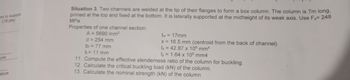 mn to suppor
(15 pts)
Situation 3. Two channels are welded at the tip of their flanges to form a box column. The column is 7m long,
pinned at the top and fixed at the bottom. It is laterally supported at the midheight of its weak axis. Use Fy= 248
MPa
Properties of one channel section:
A=5690 mm²
d = 254 mm
b₁ = 77 mm
tr = 11 mm
tw = 17mm
x
16.5 mm (centroid from the back of channel)
lx
42.87 x 106 mm4
ly
1.64 x 106 mm4
ure
ature
11. Compute the effective slenderness ratio of the column for buckling.
12. Calculate the critical buckling load (kN) of the column.
13. Calculate the nominal strength (kN) of the column