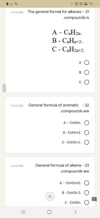 نقطة واحدة
نقطة واحدة
نقطة واحدة
=
|||
09:1.
The general formal for alkanes - 21
.compounds is
A - CnH2n.
B-C₂H₂+2.
C-C₂H2n+2.
A
B
General formula of aromatic - 22
.compounds are
A - CnH2n.
B - CnHn+2.
C- CnH2n-2.
General formula of alkene - 23
.compounds are
A - CnH2n+2.
B - CnH2n-2.
C- CnH2n.
^
O