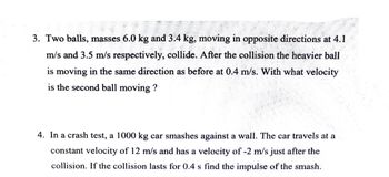 3. Two balls, masses 6.0 kg and 3.4 kg, moving in opposite directions at 4.1
m/s and 3.5 m/s respectively, collide. After the collision the heavier ball
is moving in the same direction as before at 0.4 m/s. With what velocity
is the second ball moving?
4. In a crash test, a 1000 kg car smashes against a wall. The car travels at a
constant velocity of 12 m/s and has a velocity of -2 m/s just after the
collision. If the collision lasts for 0.4 s find the impulse of the smash.