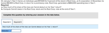 On January 1, Year 1, Carrot, an individual, paid $17,500 for 5 percent of the stock in Root Corp., an S corporation. In November, he
loaned $8,900 to Root Corp. in return for a promissory note. Root Corp. generated a $860,000 operating loss in Year 1.
Required:
a. How much of his share of the loss can Carrot deduct on his Year 1 return?
b. Compute Carrot's basis in his Root Corp. stock and his Root Corp. note at the end of Year 1.
Complete this question by entering your answers in the tabs below.
Required A Required B
How much of his share of the loss can Carrot deduct on his Year 1 return?
Deduction