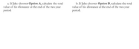 a. If Jake chooses Option A, calculate the total
value of his allowance at the end of the two year
period.
b. If Jake chooses Option B, calculate the total
value of his allowance at the end of the two year
period.
