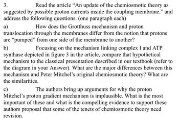 3.
Read the article "An update of the chemiosmotic theory as
suggested by possible proton currents inside the coupling membrane." and
address the following questions. (one paragraph each)
a)
How does the Grotthuss mechanism and proton
translocation through the membranes differ from the notion that protons
are "pumped" from one side of the membrane to another?
b)
Focusing on the mechanism linking complex I and ATP
synthase depicted in figure 3 in the article, compare that hypothetical
mechanism to the classical presentation described in our textbook (refer to
the diagram in your Answer). What are the major differences between this
mechanism and Peter Mitchel's original chemiosmotic theory? What are
the similarities.
c)
The authors bring up arguments for why the proton
Mitchel's proton gradient mechanism is implausible. What is the most
important of these and what is the compelling evidence to support these
authors proposal that some of the tenets of chemiosmotic theory need
revision.