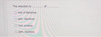 The reduction is................. of
loss of electrons
O gain, electrons
O loss, protons
gain, neutrons