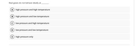 Real gases do not behave ideally at
А
high pressure and high temperature
В
high pressure and low temperature
C) low pressure and high temperature
low pressure and low temperature
E
high pressure only
