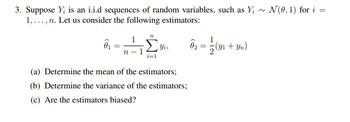 3. Suppose Y₂ is an i.i.d sequences of random variables, such as Y; ~ N(0, 1) for i=
1,..., n. Let us consider the following estimators:
n
(a) Determine the mean of the estimators;
(b) Determine the variance of the estimators;
(c) Are the estimators biased?
82=2(31-1
(y₁ + Yn)