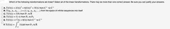 Which of the following transformations are linear? Select all of the linear transformations. There may be more than one correct answer. Be sure you can justify your answers.
□A. T(f(t)) = (f(t))³ + 6(f(t))² + 5f (t) from C to C
B. T(x0, X₁, X2, ...) = (1, X0, X₁, X₂, ...) from the space of infinite sequences into itself
C. T(f(t)) = f(9) from P7 to R
D. T(f(t)) = f(-t) from P5 to P5
□E. T(f(t)) = f'(t) + 6f (t) from C* to C*
= [₁₁
□
F. T(f(t)) =
f(t)dt from P3 to R