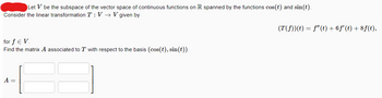 Let V be the subspace of the vector space of continuous functions on R spanned by the functions cos(t) and sin(t).
Consider the linear transformation T: V→ V given by
for f € V.
Find the matrix A associated to T with respect to the basis (cos(t), sin(t)).
A =
(T(ƒ))(t) = ƒ"(t) + 6ƒ' (t) + 8 f(t),