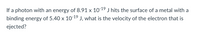 If a photon with an energy of 8.91 x 1019 J hits the surface of a metal with a
-19
binding energy of 5.40 x 10 J, what is the velocity of the electron that is
ejected?
