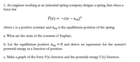 1. An engineer working at an industrial spring company designs a spring that obeys a
force law
F(x) = -c(x - xeq)*
3
where c is a positive constant and xeg is the equilibrium position of the spring.
a. What are the units of the constant c? Explain.
b. Let the equilibrium position Xeq
potential energy as a function of position.
= 0 and derive an expression for the system's
c. Make a graph of the force F(x) function and the potential energy U(x) function.
