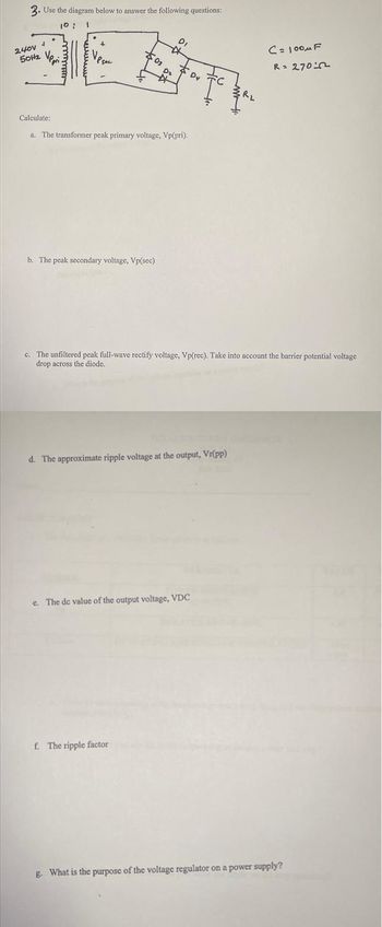 3. Use the diagram below to answer the following questions:
10: 1
240V
50Hz
4
$0₂
03
b. The peak secondary voltage, Vp(sec)
DI
*
D₂
☆
Calculate:
a. The transformer peak primary voltage, Vp(pri).
f. The ripple factor
Dy
d. The approximate ripple voltage at the output, Vr(pp)
c. The de value of the output voltage, VDC
c. The unfiltered peak full-wave rectify voltage, Vp(rec). Take into account the barrier potential voltage
drop across the diode.
R₂
C= 100μF
R = 270
g. What is the purpose of the voltage regulator on a power supply?