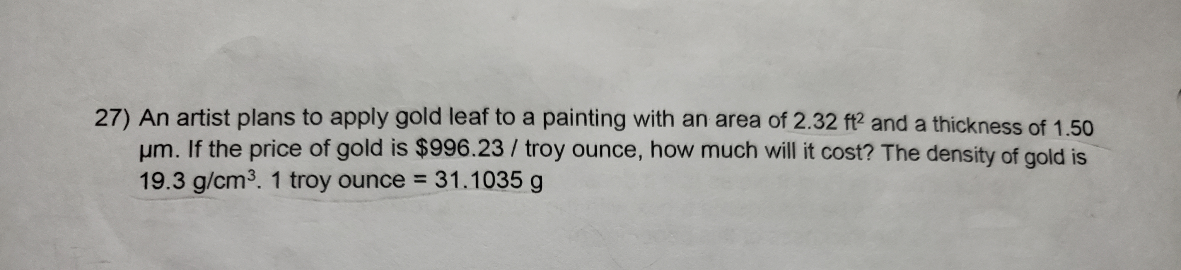 27) An artist plans to apply gold leaf to a painting with an area of 2.32 f? and a thickness of 1.50
Hm. If the price of gold is $996.23/ troy ounce, how much will it cost? The density of gold is
19.3 g/cm3. 1 troy ounce 31.1035 g
