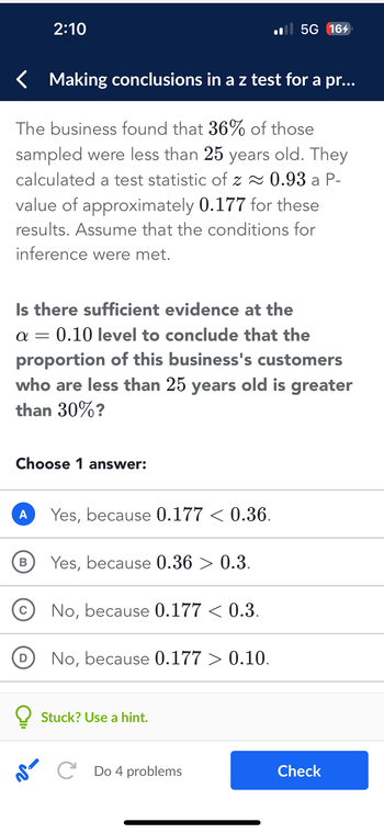 Making conclusions in a z test for a pr...
The business found that 36% of those
sampled were less than 25 years old. They
calculated a test statistic of z≈ 0.93 a P-
value of approximately 0.177 for these
results. Assume that the conditions for
inference were met.
Is there sufficient evidence at the
α=
0.10 level to conclude that the
proportion of this business's customers
who are less than 25 years old is greater
than 30%?
Choose 1 answer:
A
2:10
B
C
D
Yes, because 0.177 < 0.36.
Yes, because 0.36 > 0.3.
No, because 0.177 < 0.3.
No, because 0.177 > 0.10.
5G 164
Stuck? Use a hint.
SC Do 4 problems
Check