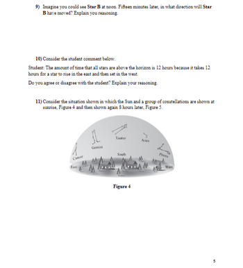 ### Educational Content: Astronomy

**9) Observation Exercise: Star Movement**

**Scenario:**
Imagine you could see Star B at noon. Fifteen minutes later, in what direction will Star B have moved? Explain your reasoning.

**10) Student Commentary Analysis: Star Visibility**

**Student's Comment:**
The amount of time that all stars are above the horizon is 12 hours because it takes 12 hours for a star to rise in the east and then set in the west.

**Question:**
Do you agree or disagree with the student? Explain your reasoning.

**11) Understanding Constellation Movement: Diagram Analysis**

**Scenario:**
Consider the situation in which the Sun and a group of constellations are shown at sunrise (Figure 4) and then shown again 8 hours later (Figure 5).

**Diagrams Explanation:**

**Figure 4:**
This diagram illustrates the positions of the Sun and various constellations at sunrise. The constellations, including Cancer, Gemini, Taurus, Aries, and Pisces, are positioned around the horizon, with annotated direction markers (East, South, West).

**Figure 5:**
This diagram, though not shown here, presumably illustrates the same sky 8 hours later, showing the movement of the Sun and constellations across the sky. 

These figures help to visualize the apparent motion of celestial bodies due to Earth's rotation, emphasizing how the constellations and the Sun shift positions over time as observed from a fixed point on Earth.

### Reflection:
Use the diagrams and explanations above to understand the concept of celestial motion. Answer the questions by referring to the described figures and your existing knowledge of astronomy.