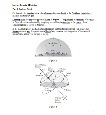 **Lecture Tutorial 02 Motion**

**Part I: Looking North**

For this activity, imagine you are the observer shown on Earth in the **Northern Hemisphere** and that this time is **6 pm**.

Looking north, the sky will appear as shown in **Figure 1**. The positions and motions of the star in Figure 1 can be understood by imagining yourself as the observer at the center of the celestial sphere as shown in **Figure 2**.

In the **celestial sphere model**, Earth is stationary and the stars are carried on a sphere that rotates about an axis that points to the **North Star**. Note that only the portion of the celestial sphere that is above your horizon is shown.

![Figure 1](Insert link to image)
1. **Figure 1 Description**:
   - This diagram shows the appearance of the sky looking north at 6 PM in the Northern Hemisphere.
   - The North Star is centered at the top, with other stars appearing to rotate around it.

![Figure 2](Insert link to image)
2. **Figure 2 Description**:
   - This diagram illustrates the celestial sphere model from the observer's point of view at the center of the celestial sphere.
   - It shows the rotation of the celestial sphere about an axis pointing to the North Star.
   - Several paths of stars (Star A and Star B) are represented by curved trajectories on the sphere.
   - The horizon and Earth's equator are labeled for reference.
   - The rotation direction of the celestial sphere is indicated by arrows.

In summary, understanding how the stars move in the sky can be simplified by visualizing the stars on a rotating celestial sphere centered around an immobile Earth, enabling easier comprehension of the apparent motions observed in the night sky.