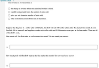 Question 3 of 20
Total revenue is best described as
the change in revenue when one additional worker is hired.
variable cost per unit times the number of units sold.
price per unit times the number of units sold.
what economists assume firms seek to maximize.
Suppose that the price of a coffee table is $85/table. Jim-Bob will sell 100 coffee tables at the flea market this month. It costs
Jim-Bob $50 in materials and supplies to make each coffee table and $150/month to rent space at the flea market. These are all
of Jim-Bob's costs.
How much will Jim-Bob make in total revenue this month? Do not round your answer.
$
How much profit will Jim-Bob make at the flea market this month? Do not round your answer.
$
