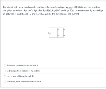 For circuit with series and parallel resistors, the supply voltage, Vsupply=120 Volts and the resistors
are given as follows; R₁= 100, R₂=25N, R3=350, R4-500 and R5= 700. If we connect R6 as a bridge
in between R₂and R3 and R4 and R5, what will be the direction of the current
There will be short circuit across R6
to the right from bottom of R2 and R5
No current will flow through R6
to the left, from the bottom of R5 and R2
R₁
M
P
2
R4