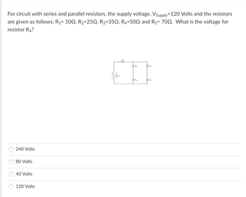 For circuit with series and parallel resistors, the supply voltage, Vsupply=120 Volts and the resistors
are given as follows; R₁= 100, R₂=25N, R3=35Q, R4-500 and R5= 700. What is the voltage for
resistor R4?
240 Volts
80 Volts
40 Volts
120 Volts
OTV₂
2