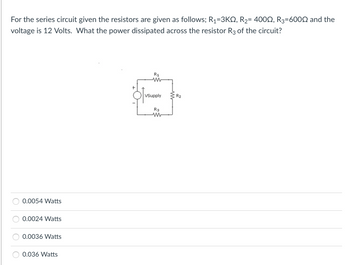 For the series circuit given the resistors are given as follows; R₁=3KQ, R₂= 400, R3=6000 and the
voltage is 12 Volts. What the power dissipated across the resistor R3 of the circuit?
0.0054 Watts
0.0024 Watts
0.0036 Watts
0.036 Watts
R1
M
VSupply
R3
M
R₂