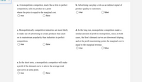 3 Of 16
a. A monopolistic competitor, much like a firm in perfect
b. Advertising can play a role as an indirect signal of
competition, sells its product at a point
product quality to customers.
where the price is equal to the marginal cost.
true
false
true
O false
c. Monopolistically competitive industries are more likely
d. In the long run, monopolistic competitors make a
to make use of advertising to create products that catch
similar amount of profit to monopolists, since, in both
on in mainstream popularity than industries in perfect
cases, the firm's demand curves are downward sloping,
competition.
and at the profit maximizing point, the marginal cost is
true
false
equal to the marginal revenue.
O true
O false
e. In the short term, a monopolistic competitor will make
a profit if the demand curve is above the average total
cost curve at some point.
true
false
