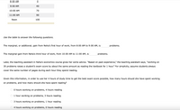 8:00 AM
9:00 AM
40
10:00 AM
70
11:00 AM
90
Noon
100
Use the table to answer the following questions.
The marginal, or additional, gain from Neha's first hour of work, from 8:00 AM to 9:00 AM, is
problems.
The marginal gain from Neha's third hour of work, from 10:00 AM to 11:00 AM, is
problems.
Later, the teaching assistant in Neha's economics course gives her some advice. "Based on past experience," the teaching assistant says, "working on
35 problems raises a student's exam score by about the same amount as reading the textbook for 1 hour." For simplicity, assume students always
cover the same number of pages during each hour they spend reading.
Given this information, in order to use her 4 hours of study time to get the best exam score possible, how many hours should she have spent working
on problems, and how many should she have spent reading?
0 hours working on problems, 4 hours reading
1 hour working on problems, 3 hours reading
3 hours working on problems, 1 hour reading
4 hours working on problems, 0 hours reading
