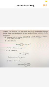 Uzman Soru-Cevap
Bitti
The terms RMS, MSE, and SNR were used in Section 3.6.2 in connection with
tization. These tems are important in many aspects of signal processing besides
quantization.
(a) Explain in words the meaning of RMS, MSE, and SNR. What physical charac-
teristic do they represent?
quan-
(b) MSE is defined as
MSE = Ew(x) – x(1)°.
%3D
Explain each term of the equation.
(c) RMS is defined as
RMS =
x(n)
Explain each term of the equation.
(d) SNR in decibels is defined as
x*(n)
SNR = 10 logio
